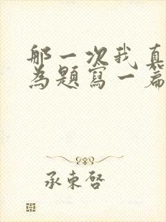 那一次我真什么为题写一篇五百字作文