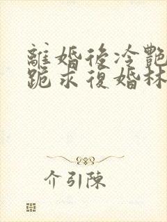 离婚后冷艳总裁跪求复婚林悦叶可卿全文阅读