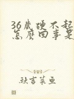 36岁硬不起是怎么回事是什么原因