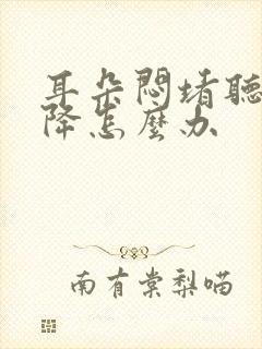 耳朵闷堵听力下降怎么办