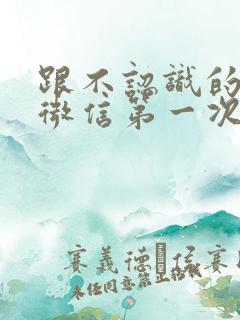 跟不认识的女孩微信第一次怎么聊天