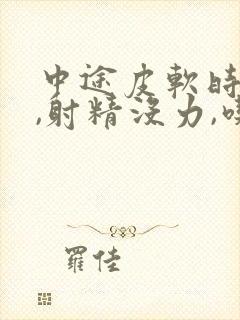 中途皮软时间短,射精没力,吃什么药