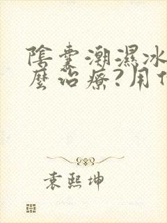 阴囊潮湿冰凉怎么治疗?用什么药比较好?