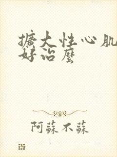 扩大性心肌病能好治么