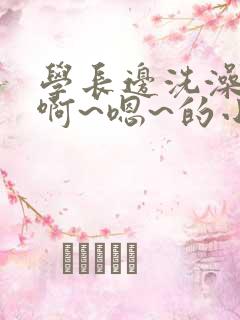 学长边洗澡边我啊~嗯~的小说