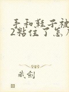 手和鞋子被502粘住了怎么办