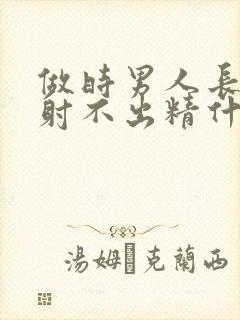 做时男人长时间射不出精什么原因