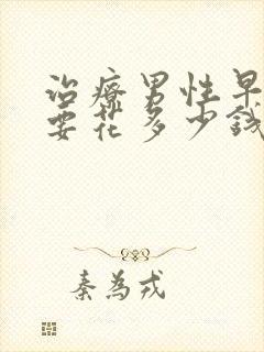 治疗男性早些泄要花多少钱