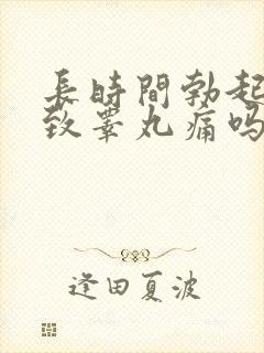 长时间勃起会导致睾丸痛吗