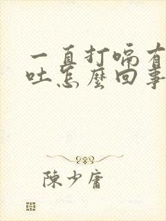 一直打嗝有点想吐怎么回事