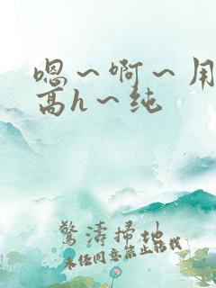 嗯~啊~用力~高h~纯