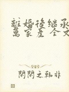 离婚后继承了亿万家产 全文阅读