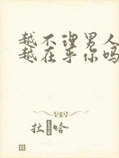 越不理男人他就越在乎你吗