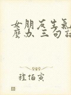 女朋友生气了怎么办 三句话暖她一整天