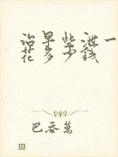 治早些泄一般要花多少钱