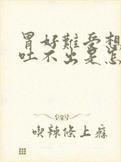 胃好难受想吐又吐不出是怎么了