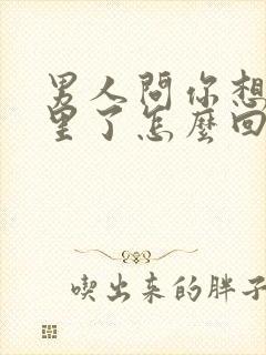 男人问你想他哪里了怎么回答