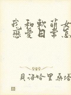 我和软萌女友的恋爱日常怎么样