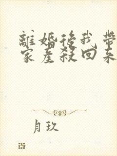 离婚后我带千亿家产杀回来了全文免费阅读