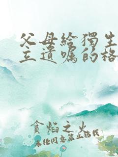 父母给独生子女立遗嘱的格式