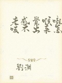 老感觉喉咙有痰咳不出来怎么回事