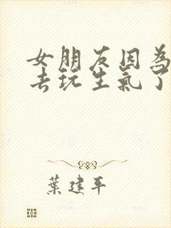 女朋友因为我出去玩生气了怎么哄