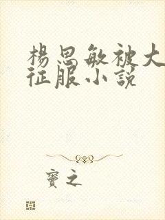 杨思敏被大肉楱征服小说