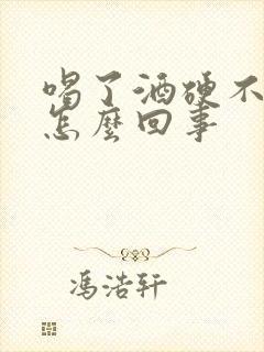 喝了酒硬不了是怎么回事