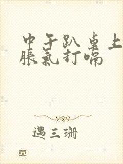 中午趴桌上睡觉胀气打嗝