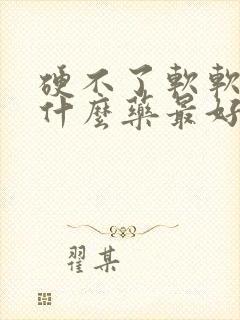 硬不了软软的吃什么药最好