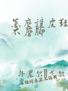 怎么让皮鞋变软不磨脚