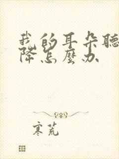 我的耳朵听力下降怎么办