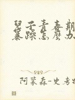 儿子青春期脾气暴躁怎么办