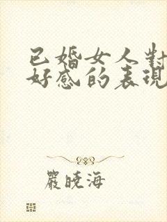 已婚女人对你有好感的表现