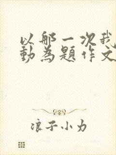 以那一次我真感动为题作文600字