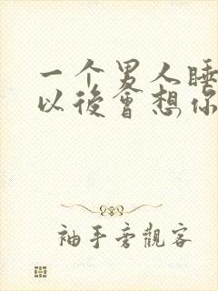 一个男人睡了你以后会想你吗