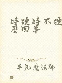 时硬时不硬是怎么回事