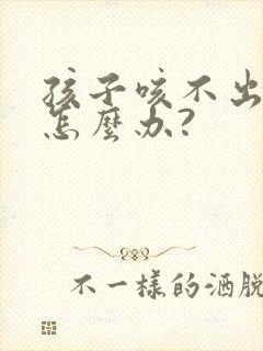 孩子咳不出来痰怎么办?