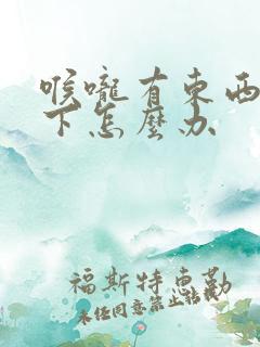 喉咙有东西咽不下怎么办