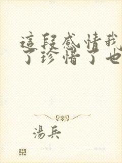 这段感情我认真了珍惜了也在乎了