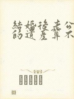 结婚后老公继承的遗产算不算夫妻共同财产