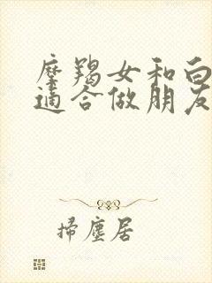 摩羯女和白羊女适合做朋友吗