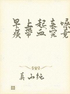 早上起来嗓子有痰带血究竟是怎么一回事