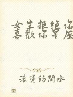 女生拒绝你其实喜欢你星座