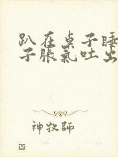 趴在桌子睡觉肚子胀气吐出好多气出来