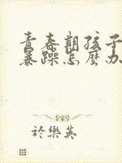 青春期孩子易怒暴躁怎么办