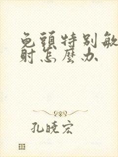 龟头特别敏感早射怎么办