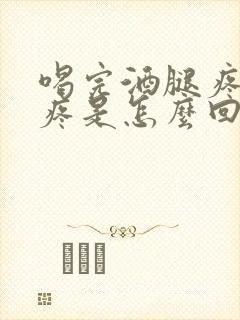 喝完酒腿疼胳膊疼是怎么回事