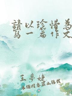 请以珍惜为话题写一篇作文题目自拟