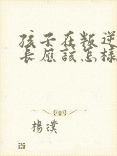 孩子在叛逆期家长应该怎样教育孩子